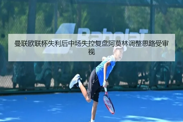 曼联欧联杯失利后中场失控复盘阿莫林调整思路受审视 | Jiuyou
