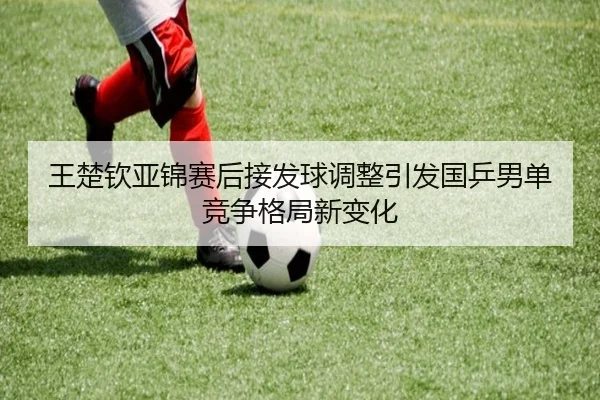 王楚钦亚锦赛后接发球调整引发国乒男单竞争格局新变化